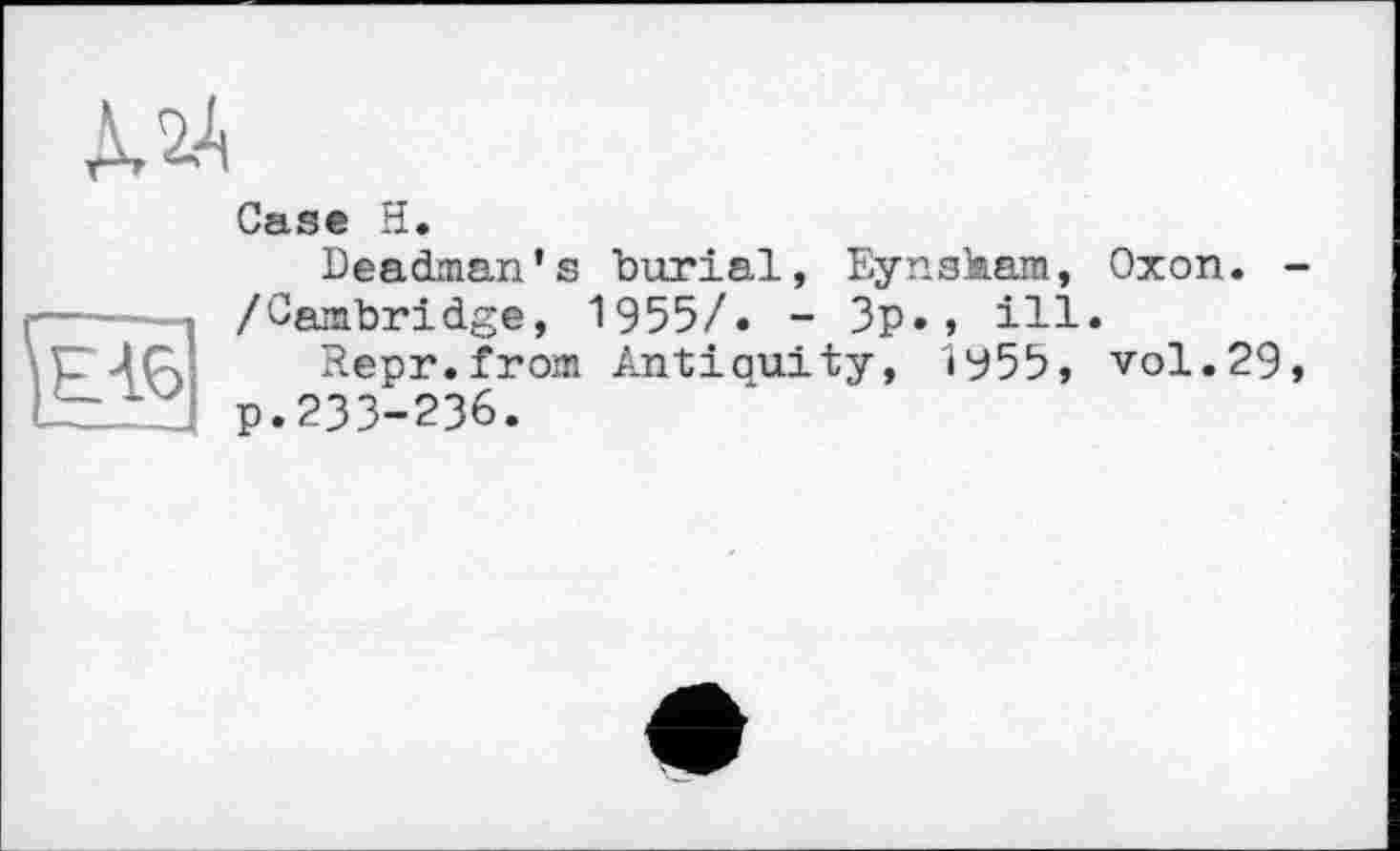 ﻿À 2A

Case H.
Deadman's burial, Eynskam, Oxon. -/Cambridge, 1955/. - 3p., ill.
Repr.from Antiquity, ІУ55, vol.29, p.233-236.